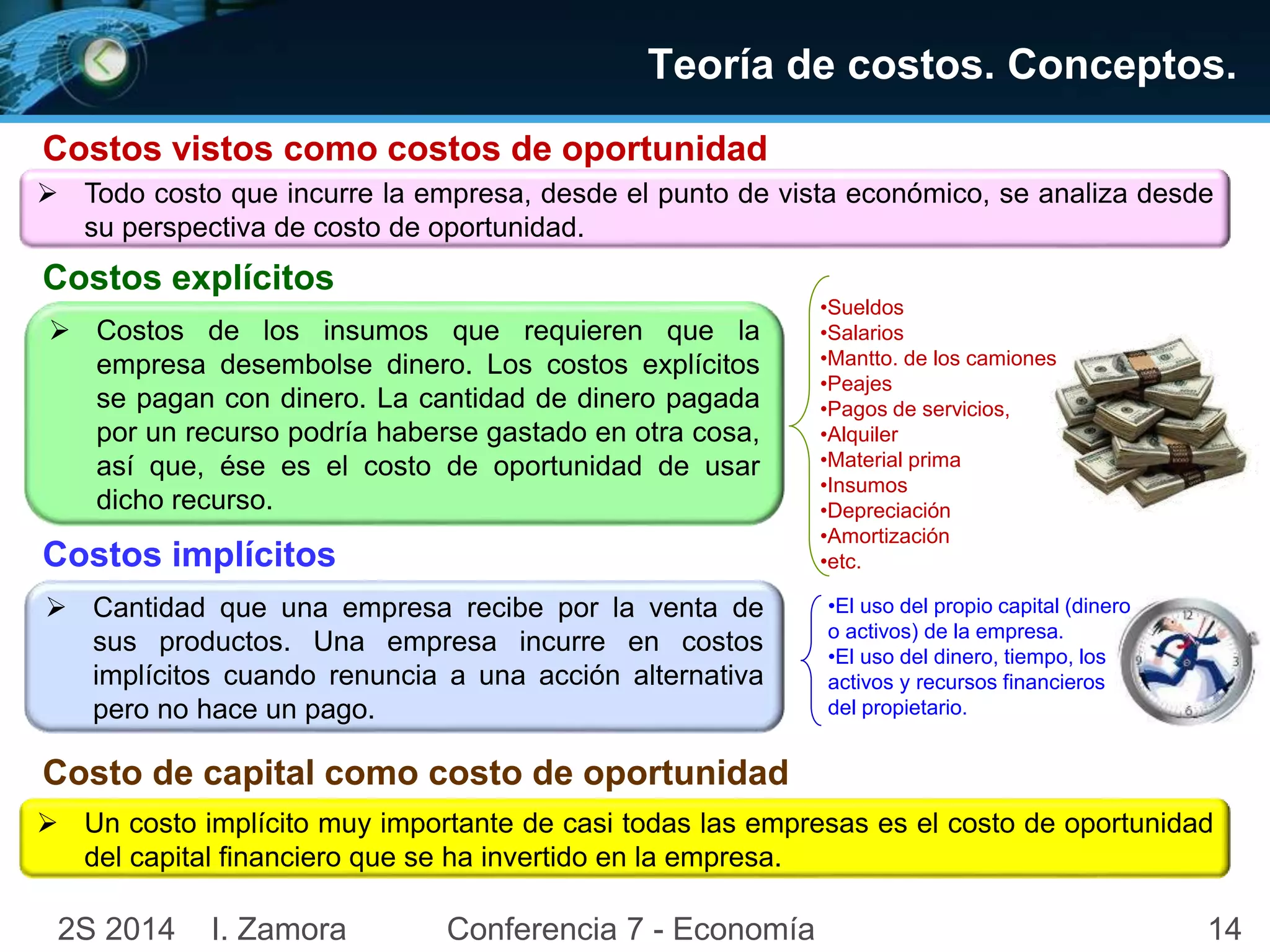 Teoría de costos. Conceptos. 
Costos vistos como costos de oportunidad 
 Todo costo que incurre la empresa, desde el punto de vista económico, se analiza desde 
su perspectiva de costo de oportunidad. 
Costos explícitos 
 Costos de los insumos que requieren que la 
empresa desembolse dinero. Los costos explícitos 
se pagan con dinero. La cantidad de dinero pagada 
por un recurso podría haberse gastado en otra cosa, 
así que, ése es el costo de oportunidad de usar 
dicho recurso. 
Costos implícitos 
 Cantidad que una empresa recibe por la venta de 
sus productos. Una empresa incurre en costos 
implícitos cuando renuncia a una acción alternativa 
pero no hace un pago. 
•Sueldos 
•Salarios 
•Mantto. de los camiones 
•Peajes 
•Pagos de servicios, 
•Alquiler 
•Material prima 
•Insumos 
•Depreciación 
•Amortización 
•etc. 
•El uso del propio capital (dinero 
o activos) de la empresa. 
•El uso del dinero, tiempo, los 
activos y recursos financieros 
del propietario. 
Costo de capital como costo de oportunidad 
 Un costo implícito muy importante de casi todas las empresas es el costo de oportunidad 
del capital financiero que se ha invertido en la empresa. 
2S 2014 I. Zamora Conferencia 7 - Economía 14 
 