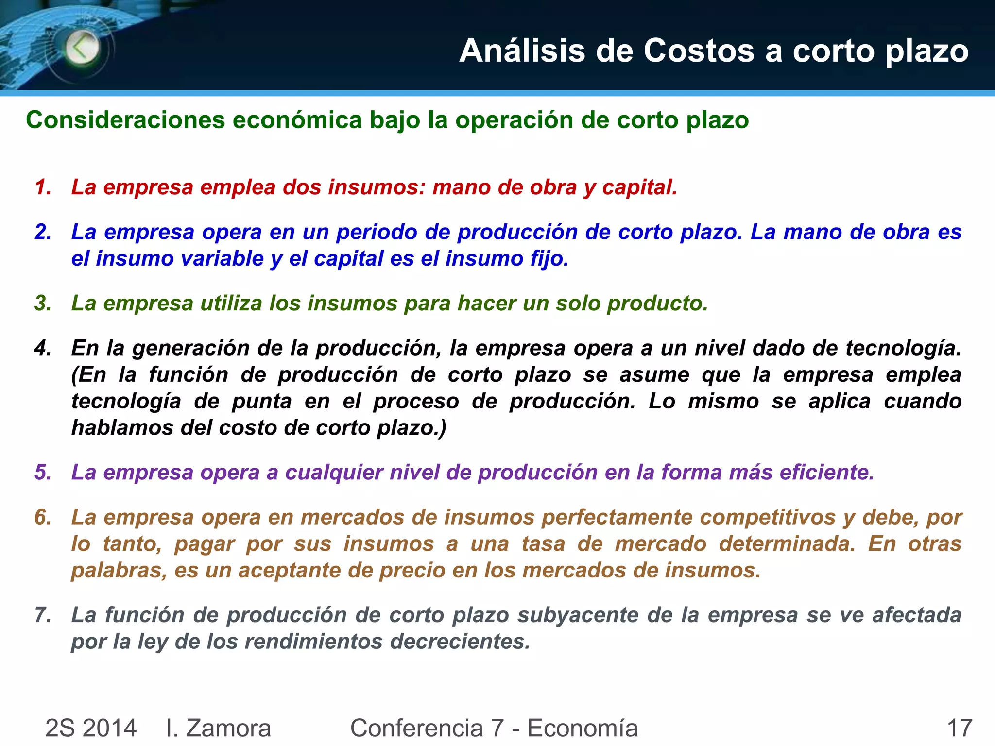 Análisis de Costos a corto plazo 
Consideraciones económica bajo la operación de corto plazo 
1. La empresa emplea dos insumos: mano de obra y capital. 
2. La empresa opera en un periodo de producción de corto plazo. La mano de obra es 
el insumo variable y el capital es el insumo fijo. 
3. La empresa utiliza los insumos para hacer un solo producto. 
4. En la generación de la producción, la empresa opera a un nivel dado de tecnología. 
(En la función de producción de corto plazo se asume que la empresa emplea 
tecnología de punta en el proceso de producción. Lo mismo se aplica cuando 
hablamos del costo de corto plazo.) 
5. La empresa opera a cualquier nivel de producción en la forma más eficiente. 
6. La empresa opera en mercados de insumos perfectamente competitivos y debe, por 
lo tanto, pagar por sus insumos a una tasa de mercado determinada. En otras 
palabras, es un aceptante de precio en los mercados de insumos. 
7. La función de producción de corto plazo subyacente de la empresa se ve afectada 
por la ley de los rendimientos decrecientes. 
2S 2014 I. Zamora Conferencia 7 - Economía 17 
 