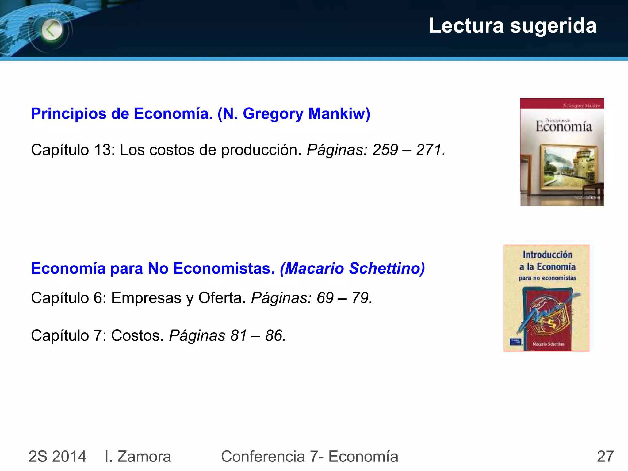 Lectura sugerida 
27 
Principios de Economía. (N. Gregory Mankiw) 
Capítulo 13: Los costos de producción. Páginas: 259 – 271. 
Economía para No Economistas. (Macario Schettino) 
Capítulo 6: Empresas y Oferta. Páginas: 69 – 79. 
Capítulo 7: Costos. Páginas 81 – 86. 
2S 2014 I. Zamora 
Conferencia 7- Economía 
 