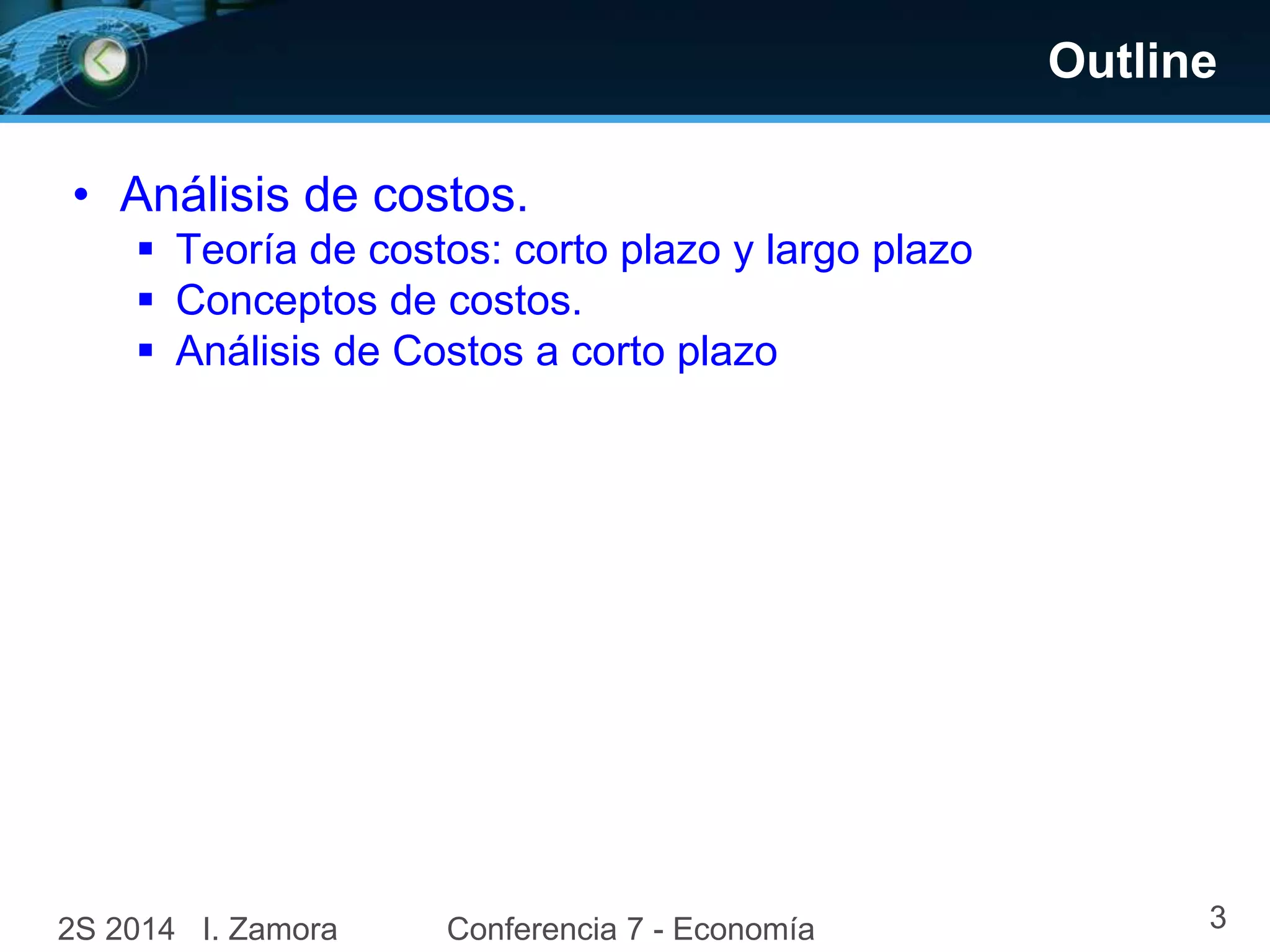 Outline 
• Análisis de costos. 
 Teoría de costos: corto plazo y largo plazo 
 Conceptos de costos. 
 Análisis de Costos a corto plazo 
2S 2014 I. Zamora Conferencia 7 - Economía 3 
 