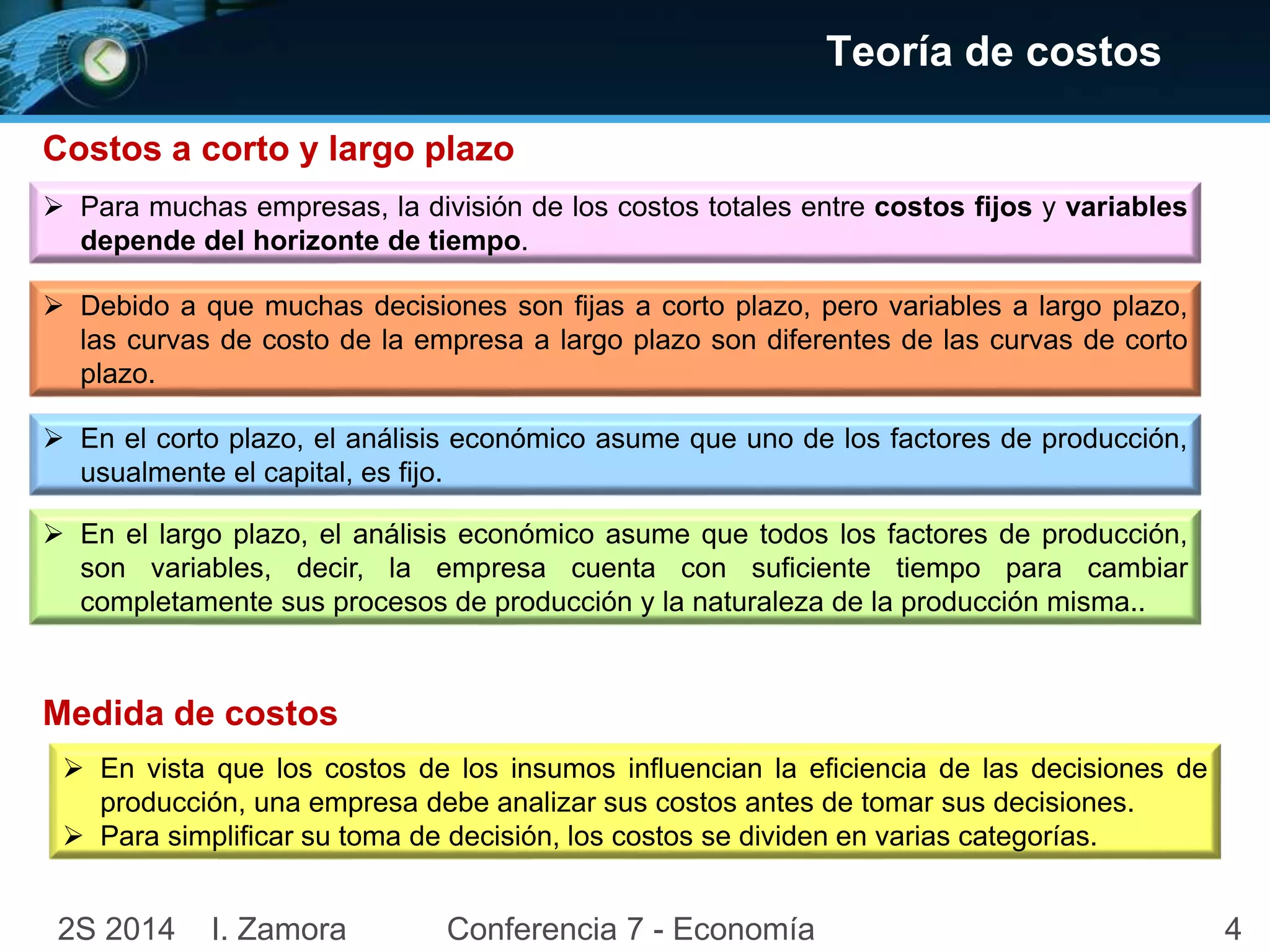 Costos a corto y largo plazo 
Teoría de costos 
 Para muchas empresas, la división de los costos totales entre costos fijos y variables 
depende del horizonte de tiempo. 
 Debido a que muchas decisiones son fijas a corto plazo, pero variables a largo plazo, 
las curvas de costo de la empresa a largo plazo son diferentes de las curvas de corto 
plazo. 
 En el corto plazo, el análisis económico asume que uno de los factores de producción, 
usualmente el capital, es fijo. 
 En el largo plazo, el análisis económico asume que todos los factores de producción, 
son variables, decir, la empresa cuenta con suficiente tiempo para cambiar 
completamente sus procesos de producción y la naturaleza de la producción misma.. 
Medida de costos 
 En vista que los costos de los insumos influencian la eficiencia de las decisiones de 
producción, una empresa debe analizar sus costos antes de tomar sus decisiones. 
 Para simplificar su toma de decisión, los costos se dividen en varias categorías. 
2S 2014 I. Zamora Conferencia 7 - Economía 4 
 