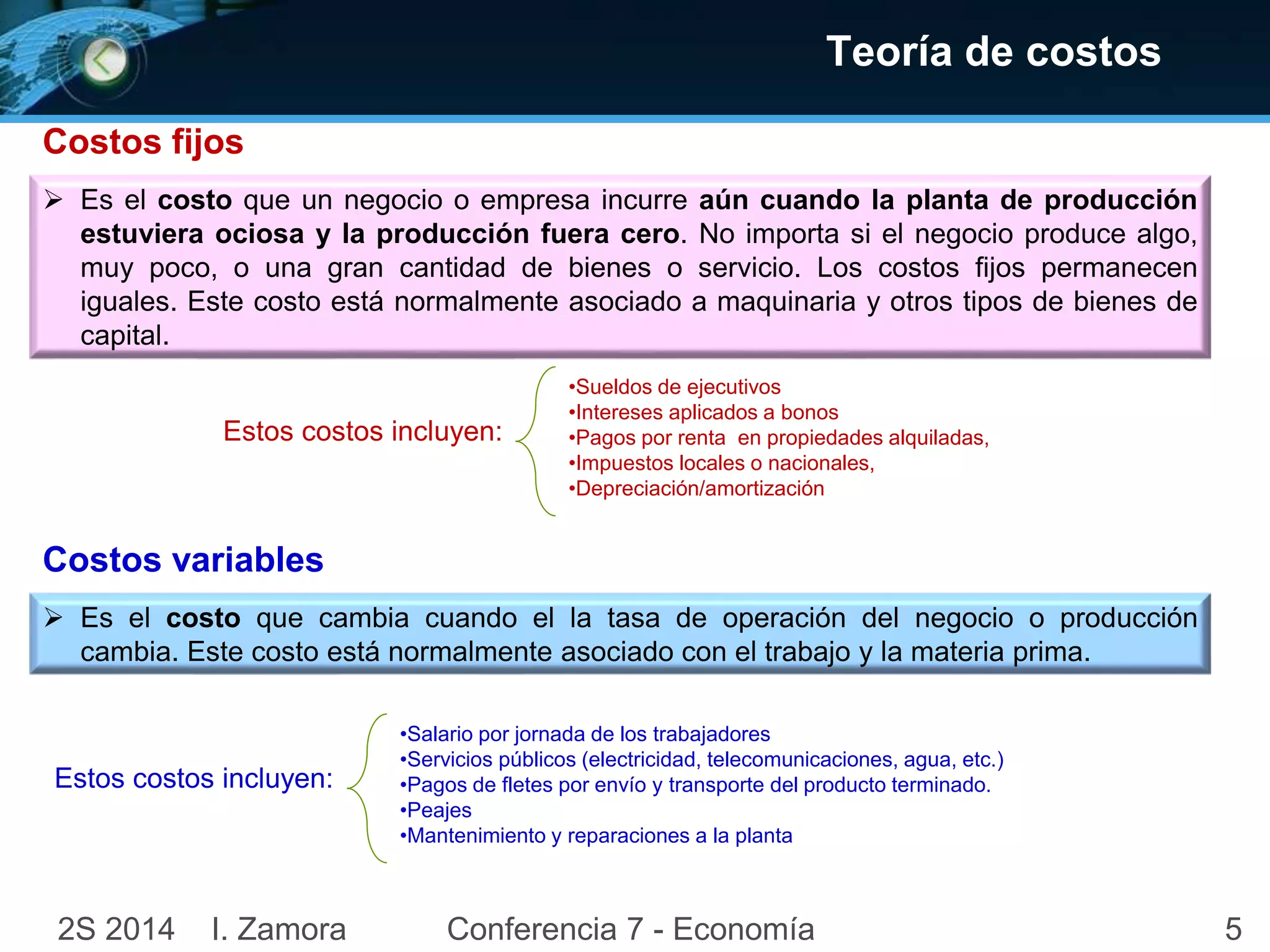 Costos fijos 
Teoría de costos 
 Es el costo que un negocio o empresa incurre aún cuando la planta de producción 
estuviera ociosa y la producción fuera cero. No importa si el negocio produce algo, 
muy poco, o una gran cantidad de bienes o servicio. Los costos fijos permanecen 
iguales. Este costo está normalmente asociado a maquinaria y otros tipos de bienes de 
capital. 
•Sueldos de ejecutivos 
•Intereses aplicados a bonos 
•Pagos por renta en propiedades alquiladas, 
•Impuestos locales o nacionales, 
•Depreciación/amortización 
Estos costos incluyen: 
Costos variables 
 Es el costo que cambia cuando el la tasa de operación del negocio o producción 
cambia. Este costo está normalmente asociado con el trabajo y la materia prima. 
•Salario por jornada de los trabajadores 
•Servicios públicos (electricidad, telecomunicaciones, agua, etc.) 
•Pagos de fletes por envío y transporte del producto terminado. 
•Peajes 
•Mantenimiento y reparaciones a la planta 
Estos costos incluyen: 
2S 2014 I. Zamora Conferencia 7 - Economía 5 
 