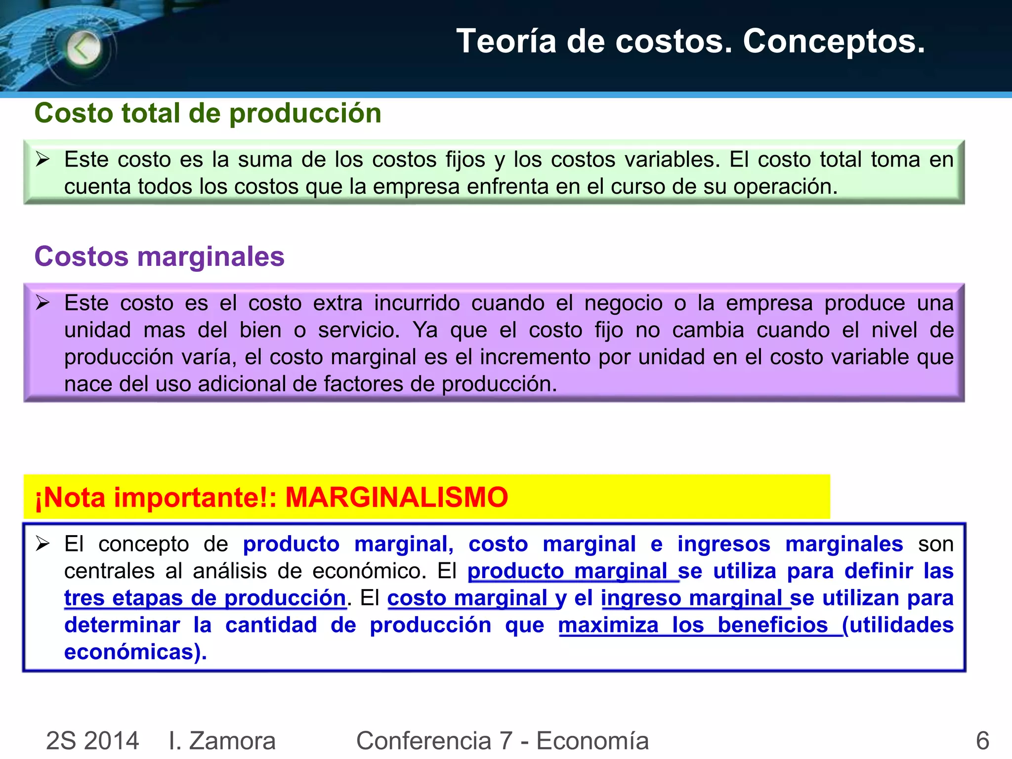 Costo total de producción 
Teoría de costos. Conceptos. 
 Este costo es la suma de los costos fijos y los costos variables. El costo total toma en 
cuenta todos los costos que la empresa enfrenta en el curso de su operación. 
Costos marginales 
 Este costo es el costo extra incurrido cuando el negocio o la empresa produce una 
unidad mas del bien o servicio. Ya que el costo fijo no cambia cuando el nivel de 
producción varía, el costo marginal es el incremento por unidad en el costo variable que 
nace del uso adicional de factores de producción. 
¡Nota importante!: MARGINALISMO 
 El concepto de producto marginal, costo marginal e ingresos marginales son 
centrales al análisis de económico. El producto marginal se utiliza para definir las 
tres etapas de producción. El costo marginal y el ingreso marginal se utilizan para 
determinar la cantidad de producción que maximiza los beneficios (utilidades 
económicas). 
2S 2014 I. Zamora Conferencia 7 - Economía 6 
 