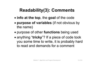 11 of 31Module 7 : Algorithms and Program Development
Readability(3): Comments
• info at the top, the goal of the code
• purpose of variables (if not obvious by
the name)
• purpose of other functions being used
• anything “tricky”? If a piece of code took
you some time to write, it is probably hard
to read and demands for a comment
 