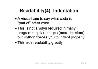 13 of 31Module 7 : Algorithms and Program Development
Readability(4): Indentation
• A visual cue to say what code is
“part of” other code
• This is not always required in many
programming languages (more freedom),
but Python forces you to indent properly
• This aids readability greatly
 