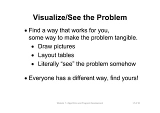 17 of 31Module 7 : Algorithms and Program Development
Visualize/See the Problem
• Find a way that works for you,
some way to make the problem tangible.
• Draw pictures
• Layout tables
• Literally “see” the problem somehow
• Everyone has a different way, find yours!
 