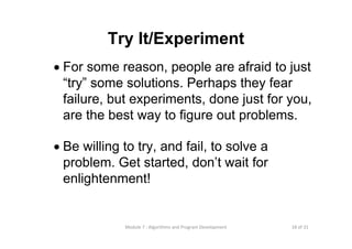 18 of 31Module 7 : Algorithms and Program Development
Try It/Experiment
• For some reason, people are afraid to just
“try” some solutions. Perhaps they fear
failure, but experiments, done just for you,
are the best way to figure out problems.
• Be willing to try, and fail, to solve a
problem. Get started, don’t wait for
enlightenment!
 