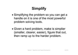 19 of 31Module 7 : Algorithms and Program Development
Simplify
• Simplifying the problem so you can get a
handle on it is one of the most powerful
problem solving tools.
• Given a hard problem, make is simplier
(smaller, clearer, easier), figure that out,
then ramp up to the harder problem.
 
