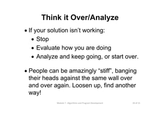 20 of 31Module 7 : Algorithms and Program Development
Think it Over/Analyze
• If your solution isn’t working:
• Stop
• Evaluate how you are doing
• Analyze and keep going, or start over.
• People can be amazingly “stiff”, banging
their heads against the same wall over
and over again. Loosen up, find another
way!
 