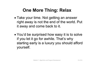 21 of 31Module 7 : Algorithms and Program Development
One More Thing: Relax
• Take your time. Not getting an answer
right away is not the end of the world. Put
it away and come back to it.
• You’d be surprised how easy it is to solve
if you let it go for awhile. That’s why
starting early is a luxury you should afford
yourself.
 