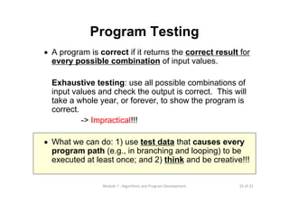 25 of 31Module 7 : Algorithms and Program Development
Program Testing
• A program is correct if it returns the correct result for
every possible combination of input values.
Exhaustive testing: use all possible combinations of
input values and check the output is correct. This will
take a whole year, or forever, to show the program is
correct.
-> Impractical!!!
• What we can do: 1) use test data that causes every
program path (e.g., in branching and looping) to be
executed at least once; and 2) think and be creative!!!
 