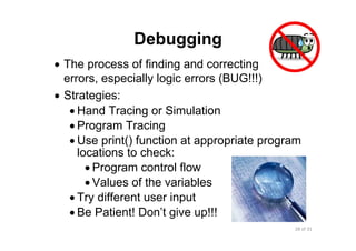 28 of 31Module 7 : Algorithms and Program Development
Debugging
• The process of finding and correcting
errors, especially logic errors (BUG!!!)
• Strategies:
• Hand Tracing or Simulation
• Program Tracing
• Use print() function at appropriate program
locations to check:
• Program control flow
• Values of the variables
• Try different user input
• Be Patient! Don’t give up!!!
 