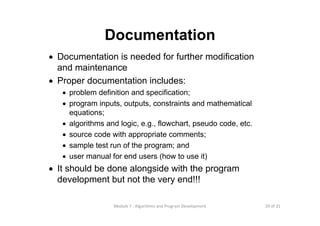 29 of 31Module 7 : Algorithms and Program Development
Documentation
• Documentation is needed for further modification
and maintenance
• Proper documentation includes:
• problem definition and specification;
• program inputs, outputs, constraints and mathematical
equations;
• algorithms and logic, e.g., flowchart, pseudo code, etc.
• source code with appropriate comments;
• sample test run of the program; and
• user manual for end users (how to use it)
• It should be done alongside with the program
development but not the very end!!!
 