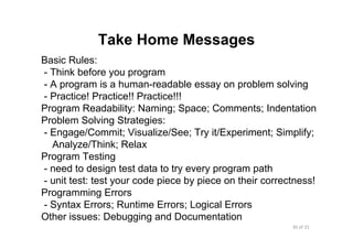 30 of 31Module 7 : Algorithms and Program Development
Take Home Messages
Basic Rules:
- Think before you program
- A program is a human-readable essay on problem solving
- Practice! Practice!! Practice!!!
Program Readability: Naming; Space; Comments; Indentation
Problem Solving Strategies:
- Engage/Commit; Visualize/See; Try it/Experiment; Simplify;
Analyze/Think; Relax
Program Testing
- need to design test data to try every program path
- unit test: test your code piece by piece on their correctness!
Programming Errors
- Syntax Errors; Runtime Errors; Logical Errors
Other issues: Debugging and Documentation
 