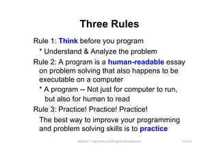 4 of 31Module 7 : Algorithms and Program Development
Three Rules
Rule 1: Think before you program
* Understand & Analyze the problem
Rule 2: A program is a human-readable essay
on problem solving that also happens to be
executable on a computer
* A program -- Not just for computer to run,
but also for human to read
Rule 3: Practice! Practice! Practice!
The best way to improve your programming
and problem solving skills is to practice
 