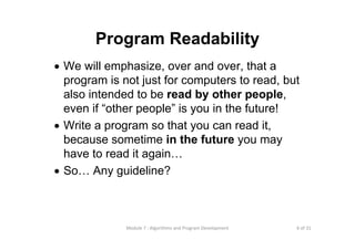 6 of 31Module 7 : Algorithms and Program Development
Program Readability
• We will emphasize, over and over, that a
program is not just for computers to read, but
also intended to be read by other people,
even if “other people” is you in the future!
• Write a program so that you can read it,
because sometime in the future you may
have to read it again…
• So… Any guideline?
 