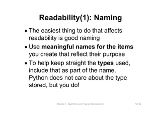 7 of 31Module 7 : Algorithms and Program Development
Readability(1): Naming
• The easiest thing to do that affects
readability is good naming
• Use meaningful names for the items
you create that reflect their purpose
• To help keep straight the types used,
include that as part of the name.
Python does not care about the type
stored, but you do!
 