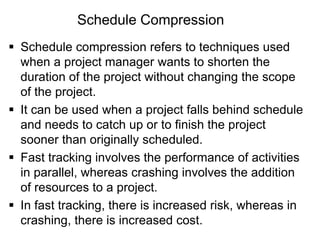 Schedule Compression
 Schedule compression refers to techniques used
when a project manager wants to shorten the
duration of the project without changing the scope
of the project.
 It can be used when a project falls behind schedule
and needs to catch up or to finish the project
sooner than originally scheduled.
 Fast tracking involves the performance of activities
in parallel, whereas crashing involves the addition
of resources to a project.
 In fast tracking, there is increased risk, whereas in
crashing, there is increased cost.
 