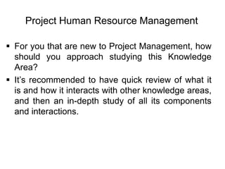 Project Human Resource Management
 For you that are new to Project Management, how
should you approach studying this Knowledge
Area?
 It’s recommended to have quick review of what it
is and how it interacts with other knowledge areas,
and then an in-depth study of all its components
and interactions.
 
