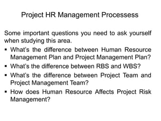Project HR Management Processess
Some important questions you need to ask yourself
when studying this area.
 What’s the difference between Human Resource
Management Plan and Project Management Plan?
 What’s the difference between RBS and WBS?
 What’s the difference between Project Team and
Project Management Team?
 How does Human Resource Affects Project Risk
Management?
 