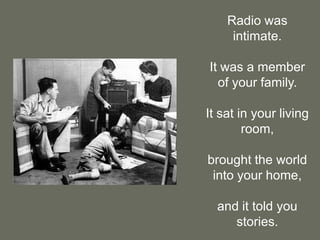 Radio was intimate.It was a member of your family.It sat in your living room,brought the world into your home,and it told you stories.