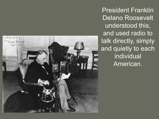 President Franklin Delano Roosevelt understood this, and used radio to talk directly, simply and quietly to each individual American.  