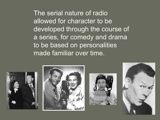 The serial nature of radio allowed for character to be developed through the course of a series, for comedy and drama to be based on personalities made familiar over time.