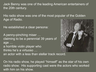 Jack Benny was one of the leading American entertainers of the 20th century.His radio show was one of the most popular of the Golden Age of Radio.He established a clear persona:A penny-pinching miser …claiming to be a perennial 39 years of age …a horrible violin player who thinks he’s a virtuoso …an actor with a less than stellar track record.On his radio show, he played “himself” as the star of his own radio show.  His supporting cast were the actors who worked with him on his show.