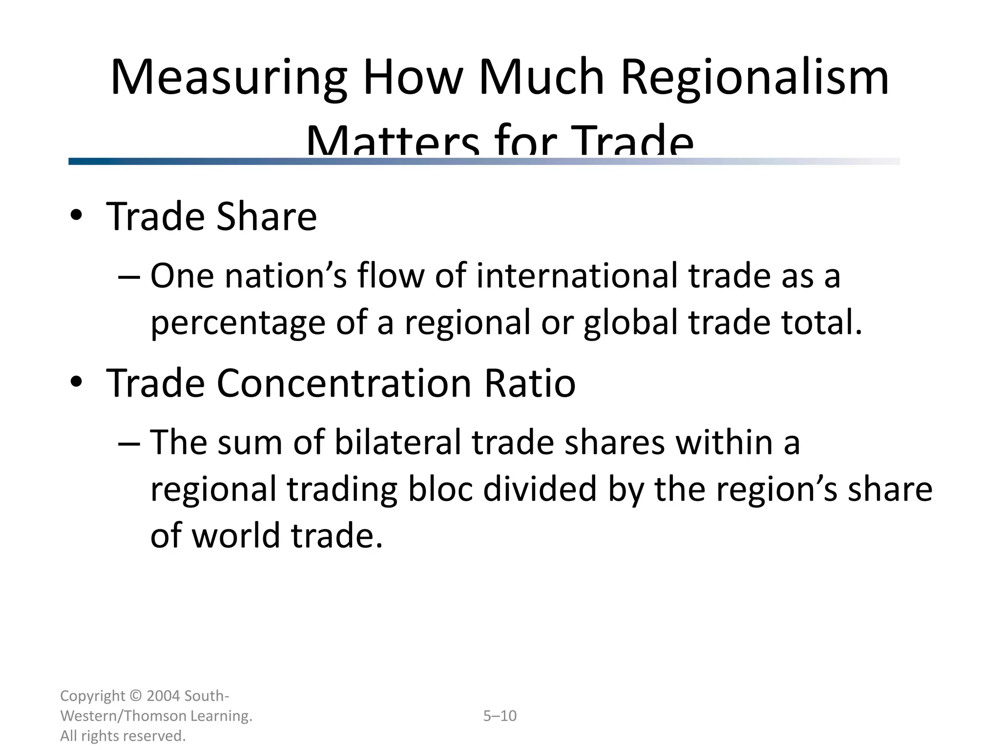 Measuring How Much Regionalism
             Matters for Trade
 • Trade Share
       – One nation’s flow of international trade as a
         percentage of a regional or global trade total.
 • Trade Concentration Ratio
       – The sum of bilateral trade shares within a
         regional trading bloc divided by the region’s share
         of world trade.


Copyright © 2004 South-
Western/Thomson Learning.     5–10
All rights reserved.
 