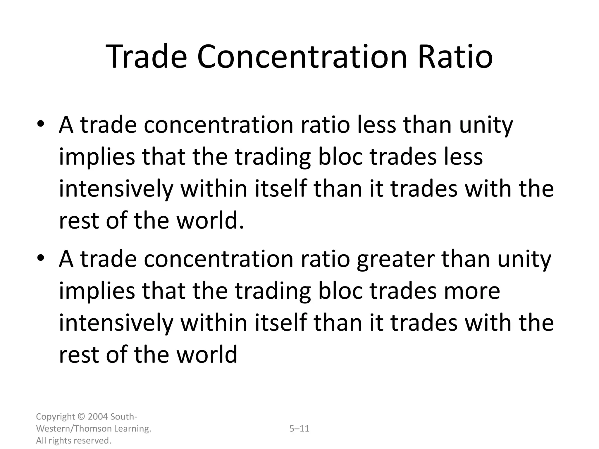 Trade Concentration Ratio
• A trade concentration ratio less than unity
  implies that the trading bloc trades less
  intensively within itself than it trades with the
  rest of the world.
• A trade concentration ratio greater than unity
  implies that the trading bloc trades more
  intensively within itself than it trades with the
  rest of the world

Copyright © 2004 South-
Western/Thomson Learning.   5–11
All rights reserved.
 