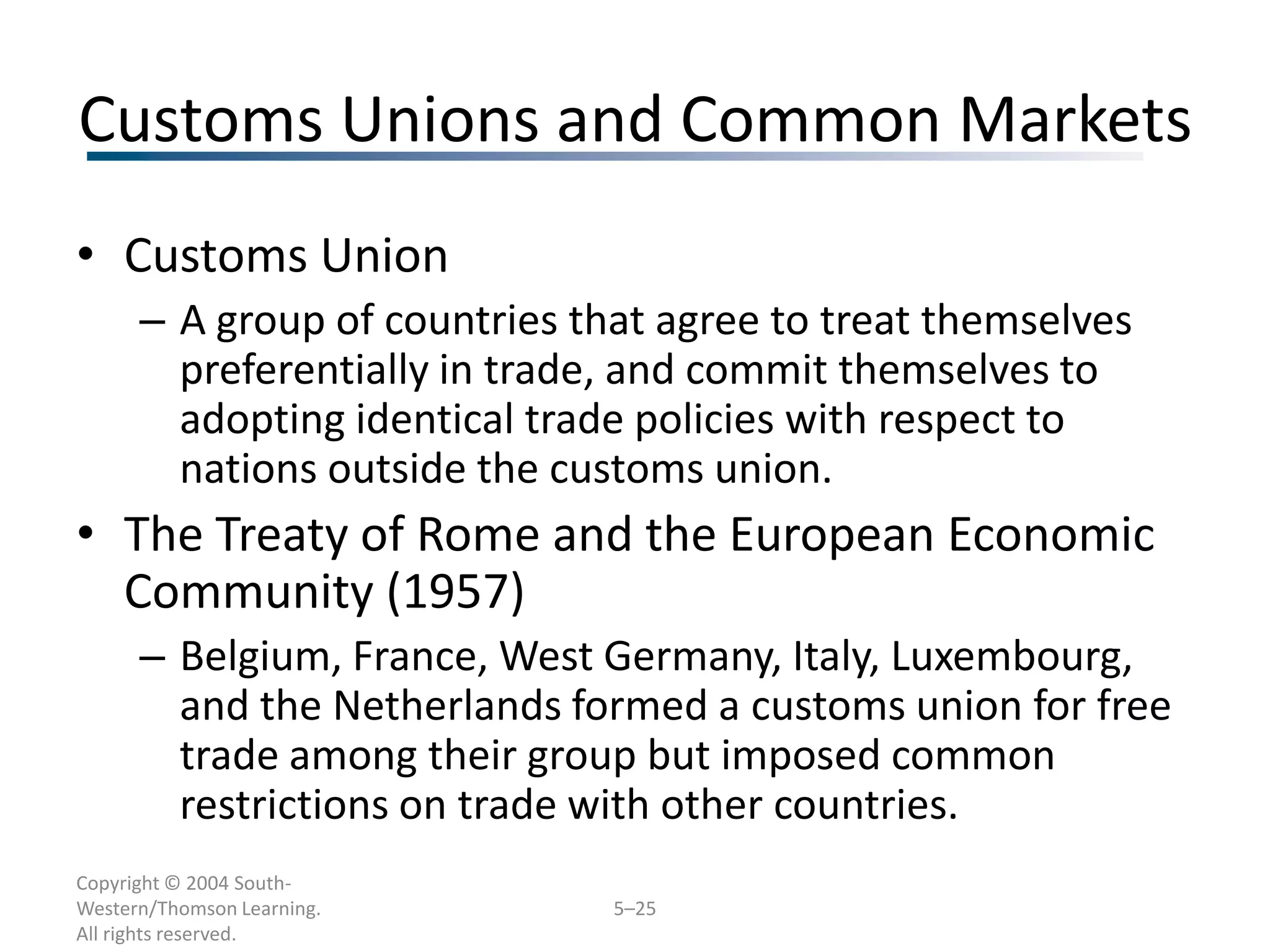 Customs Unions and Common Markets
• Customs Union
      – A group of countries that agree to treat themselves
        preferentially in trade, and commit themselves to
        adopting identical trade policies with respect to
        nations outside the customs union.
• The Treaty of Rome and the European Economic
  Community (1957)
      – Belgium, France, West Germany, Italy, Luxembourg,
        and the Netherlands formed a customs union for free
        trade among their group but imposed common
        restrictions on trade with other countries.
Copyright © 2004 South-
Western/Thomson Learning.      5–25
All rights reserved.
 