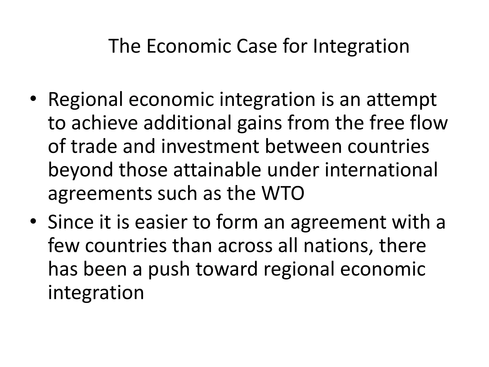 The Economic Case for Integration

• Regional economic integration is an attempt
  to achieve additional gains from the free flow
  of trade and investment between countries
  beyond those attainable under international
  agreements such as the WTO
• Since it is easier to form an agreement with a
  few countries than across all nations, there
  has been a push toward regional economic
  integration
 