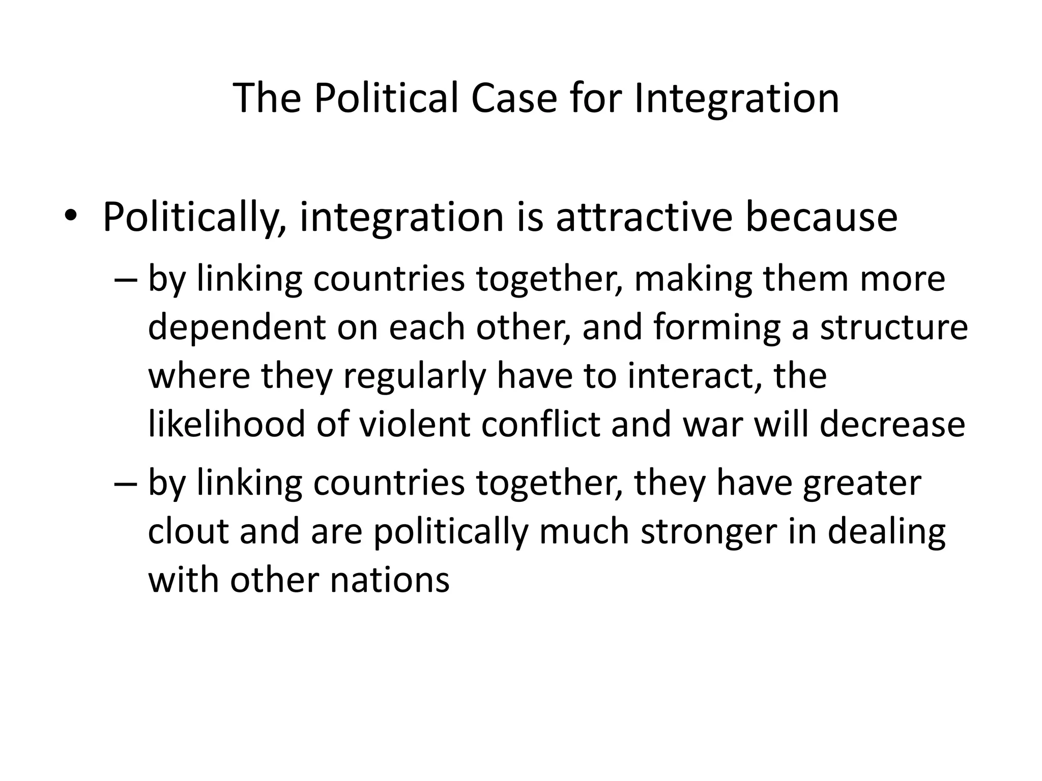 The Political Case for Integration

• Politically, integration is attractive because
  – by linking countries together, making them more
    dependent on each other, and forming a structure
    where they regularly have to interact, the
    likelihood of violent conflict and war will decrease
  – by linking countries together, they have greater
    clout and are politically much stronger in dealing
    with other nations
 