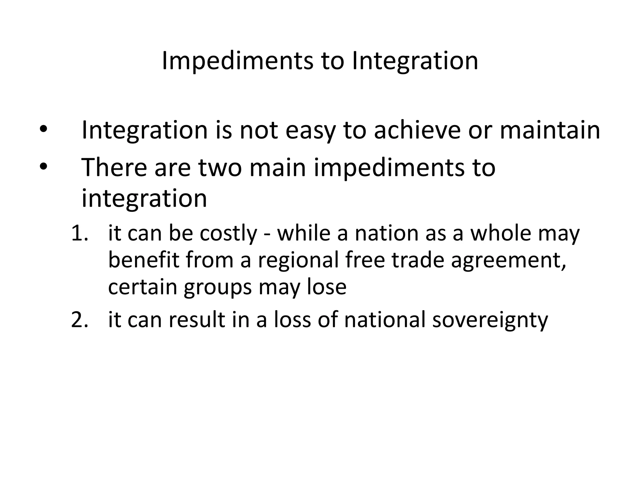 Impediments to Integration

•    Integration is not easy to achieve or maintain
•    There are two main impediments to
     integration
    1. it can be costly - while a nation as a whole may
       benefit from a regional free trade agreement,
       certain groups may lose
    2. it can result in a loss of national sovereignty
 