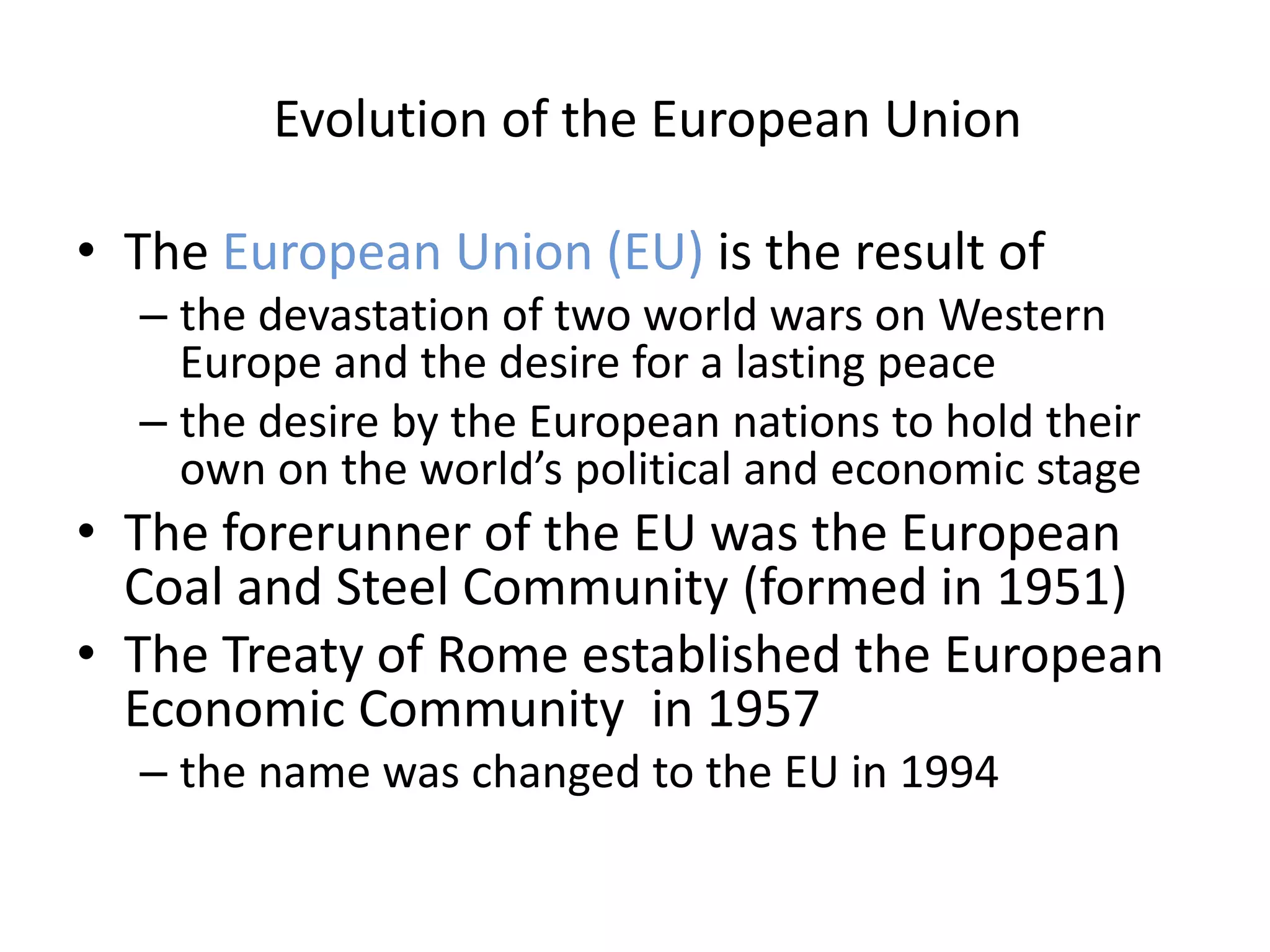 Evolution of the European Union

• The European Union (EU) is the result of
  – the devastation of two world wars on Western
    Europe and the desire for a lasting peace
  – the desire by the European nations to hold their
    own on the world’s political and economic stage
• The forerunner of the EU was the European
  Coal and Steel Community (formed in 1951)
• The Treaty of Rome established the European
  Economic Community in 1957
  – the name was changed to the EU in 1994
 