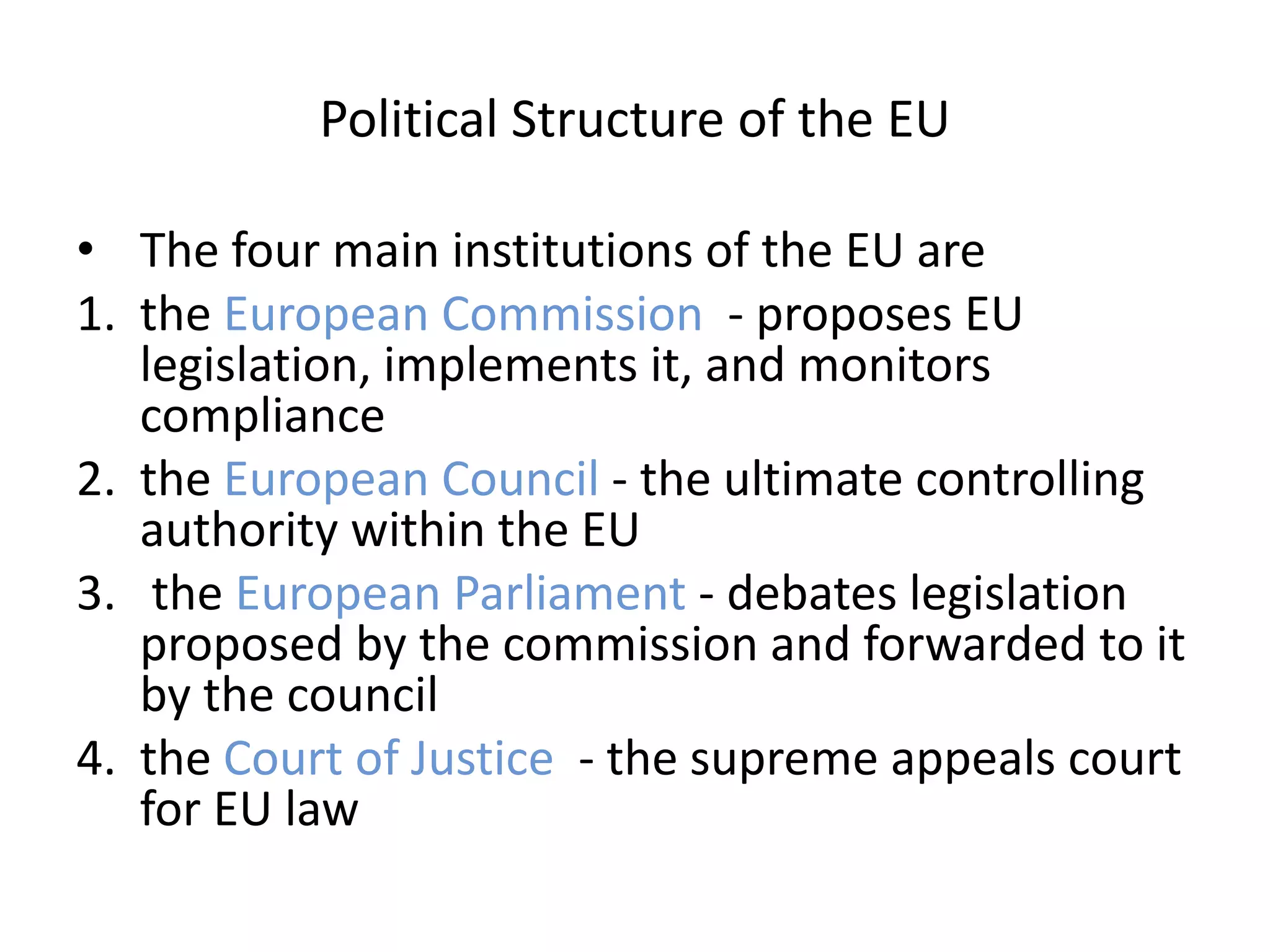 Political Structure of the EU

• The four main institutions of the EU are
1. the European Commission - proposes EU
   legislation, implements it, and monitors
   compliance
2. the European Council - the ultimate controlling
   authority within the EU
3. the European Parliament - debates legislation
   proposed by the commission and forwarded to it
   by the council
4. the Court of Justice - the supreme appeals court
   for EU law
 