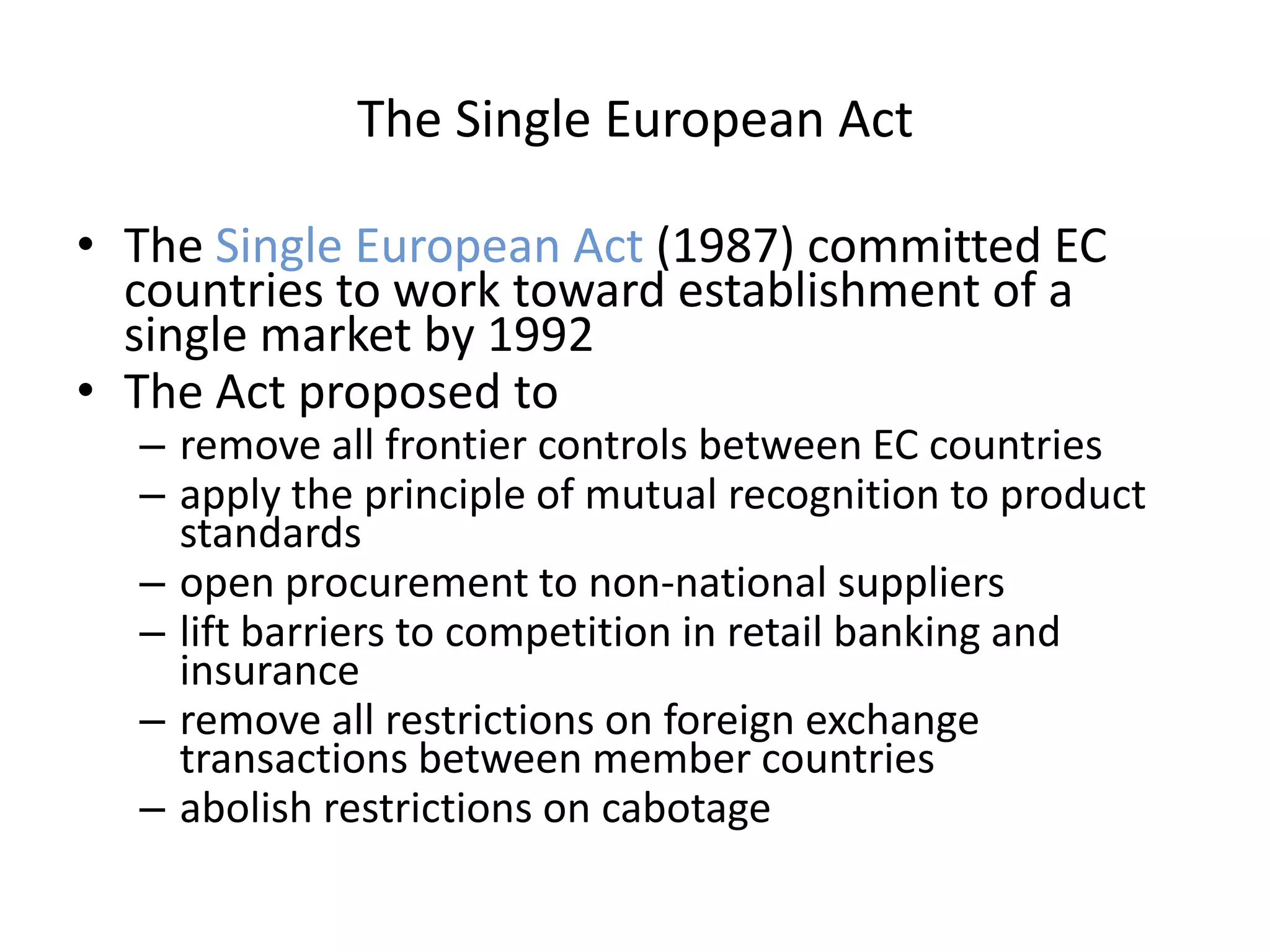 The Single European Act

• The Single European Act (1987) committed EC
  countries to work toward establishment of a
  single market by 1992
• The Act proposed to
  – remove all frontier controls between EC countries
  – apply the principle of mutual recognition to product
    standards
  – open procurement to non-national suppliers
  – lift barriers to competition in retail banking and
    insurance
  – remove all restrictions on foreign exchange
    transactions between member countries
  – abolish restrictions on cabotage
 
