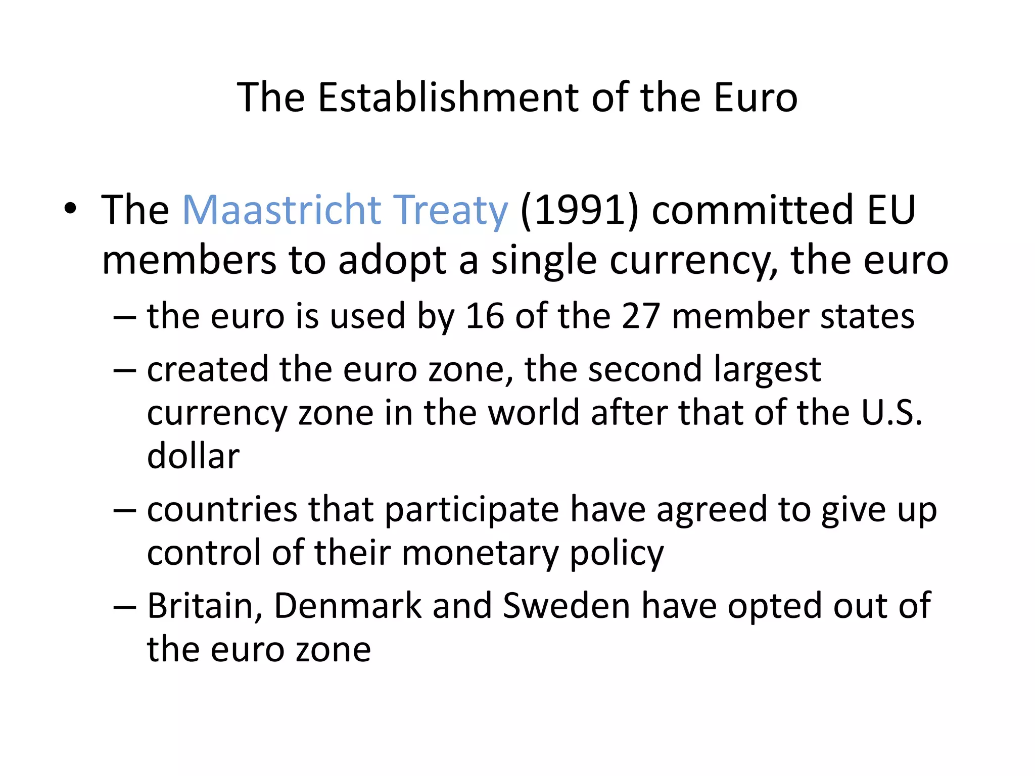 The Establishment of the Euro

• The Maastricht Treaty (1991) committed EU
  members to adopt a single currency, the euro
  – the euro is used by 16 of the 27 member states
  – created the euro zone, the second largest
    currency zone in the world after that of the U.S.
    dollar
  – countries that participate have agreed to give up
    control of their monetary policy
  – Britain, Denmark and Sweden have opted out of
    the euro zone
 