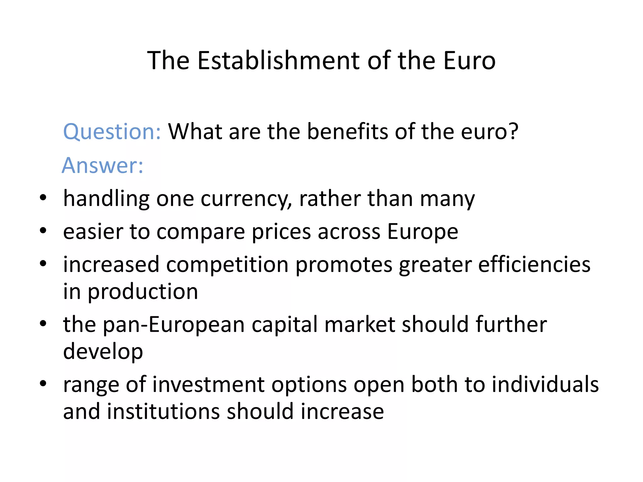 The Establishment of the Euro

    Question: What are the benefits of the euro?
    Answer:
•   handling one currency, rather than many
•   easier to compare prices across Europe
•   increased competition promotes greater efficiencies
    in production
•   the pan-European capital market should further
    develop
•   range of investment options open both to individuals
    and institutions should increase
 