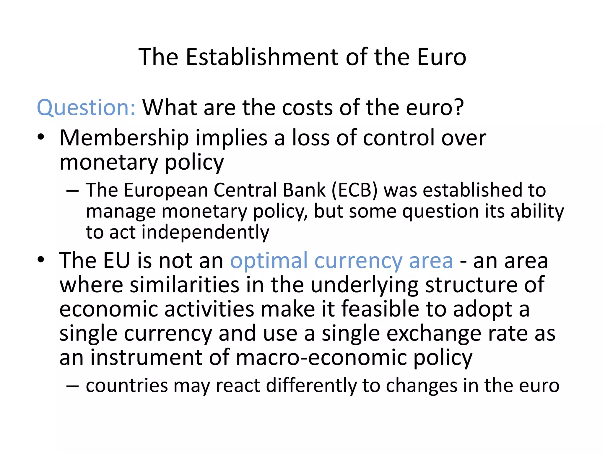 The Establishment of the Euro
Question: What are the costs of the euro?
• Membership implies a loss of control over
  monetary policy
  – The European Central Bank (ECB) was established to
    manage monetary policy, but some question its ability
    to act independently
• The EU is not an optimal currency area - an area
  where similarities in the underlying structure of
  economic activities make it feasible to adopt a
  single currency and use a single exchange rate as
  an instrument of macro-economic policy
  – countries may react differently to changes in the euro
 