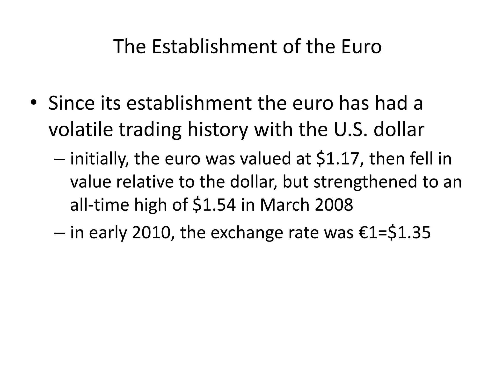 The Establishment of the Euro

• Since its establishment the euro has had a
  volatile trading history with the U.S. dollar
  – initially, the euro was valued at $1.17, then fell in
    value relative to the dollar, but strengthened to an
    all-time high of $1.54 in March 2008
  – in early 2010, the exchange rate was €1=$1.35
 