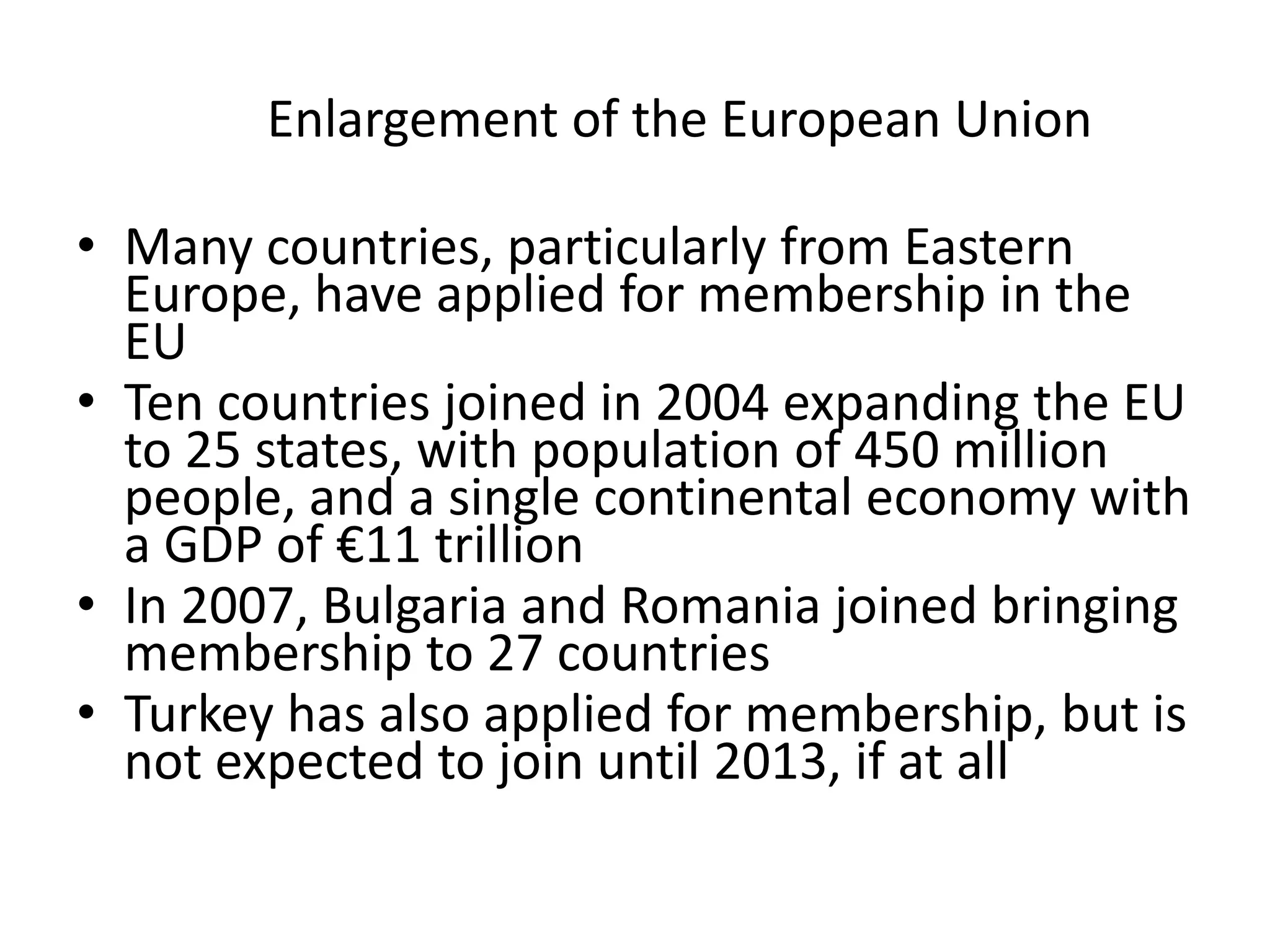 Enlargement of the European Union

• Many countries, particularly from Eastern
  Europe, have applied for membership in the
  EU
• Ten countries joined in 2004 expanding the EU
  to 25 states, with population of 450 million
  people, and a single continental economy with
  a GDP of €11 trillion
• In 2007, Bulgaria and Romania joined bringing
  membership to 27 countries
• Turkey has also applied for membership, but is
  not expected to join until 2013, if at all
 