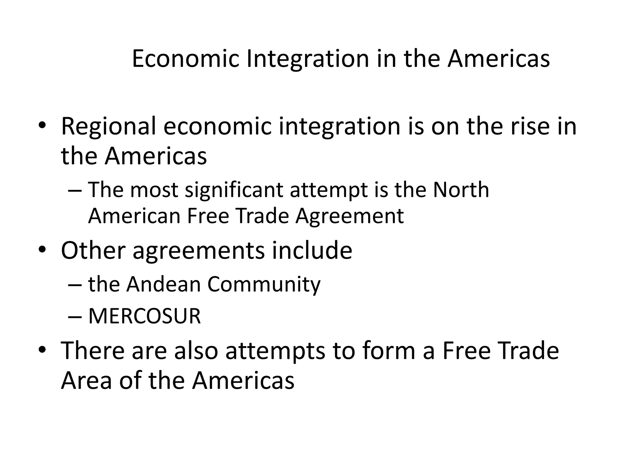 Economic Integration in the Americas

• Regional economic integration is on the rise in
  the Americas
  – The most significant attempt is the North
    American Free Trade Agreement
• Other agreements include
  – the Andean Community
  – MERCOSUR
• There are also attempts to form a Free Trade
  Area of the Americas
 