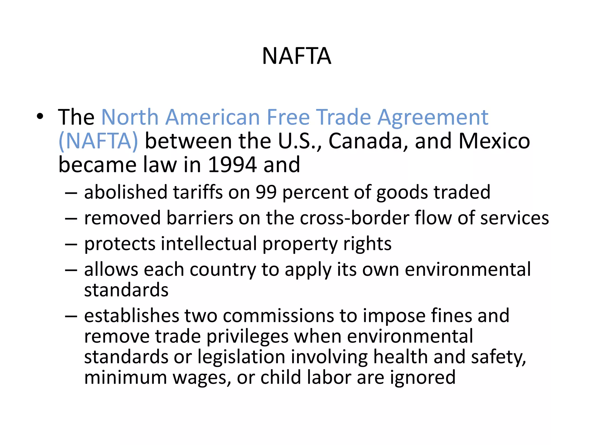 NAFTA

• The North American Free Trade Agreement
  (NAFTA) between the U.S., Canada, and Mexico
  became law in 1994 and
  – abolished tariffs on 99 percent of goods traded
  – removed barriers on the cross-border flow of services
  – protects intellectual property rights
  – allows each country to apply its own environmental
    standards
  – establishes two commissions to impose fines and
    remove trade privileges when environmental
    standards or legislation involving health and safety,
    minimum wages, or child labor are ignored
 