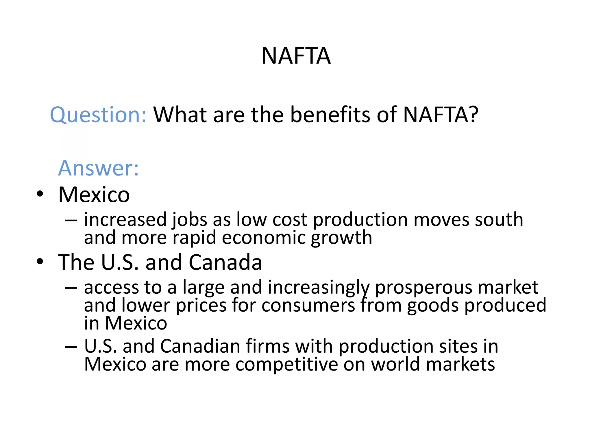 NAFTA

 Question: What are the benefits of NAFTA?

  Answer:
• Mexico
  – increased jobs as low cost production moves south
    and more rapid economic growth
• The U.S. and Canada
  – access to a large and increasingly prosperous market
    and lower prices for consumers from goods produced
    in Mexico
  – U.S. and Canadian firms with production sites in
    Mexico are more competitive on world markets
 