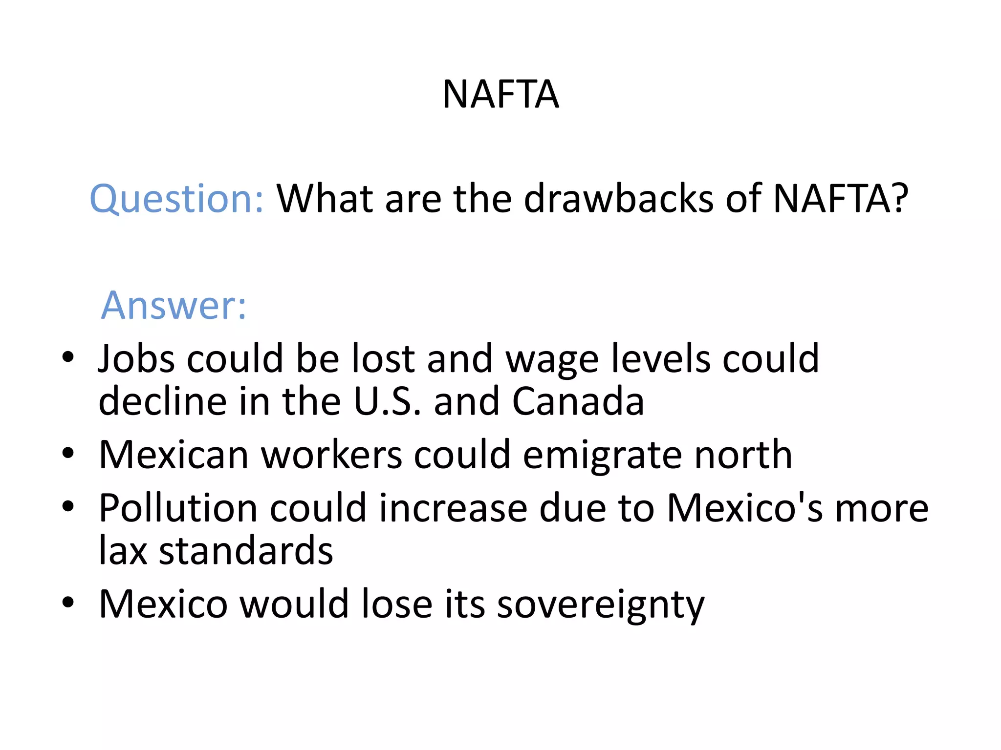 NAFTA

    Question: What are the drawbacks of NAFTA?

    Answer:
•   Jobs could be lost and wage levels could
    decline in the U.S. and Canada
•   Mexican workers could emigrate north
•   Pollution could increase due to Mexico's more
    lax standards
•   Mexico would lose its sovereignty
 