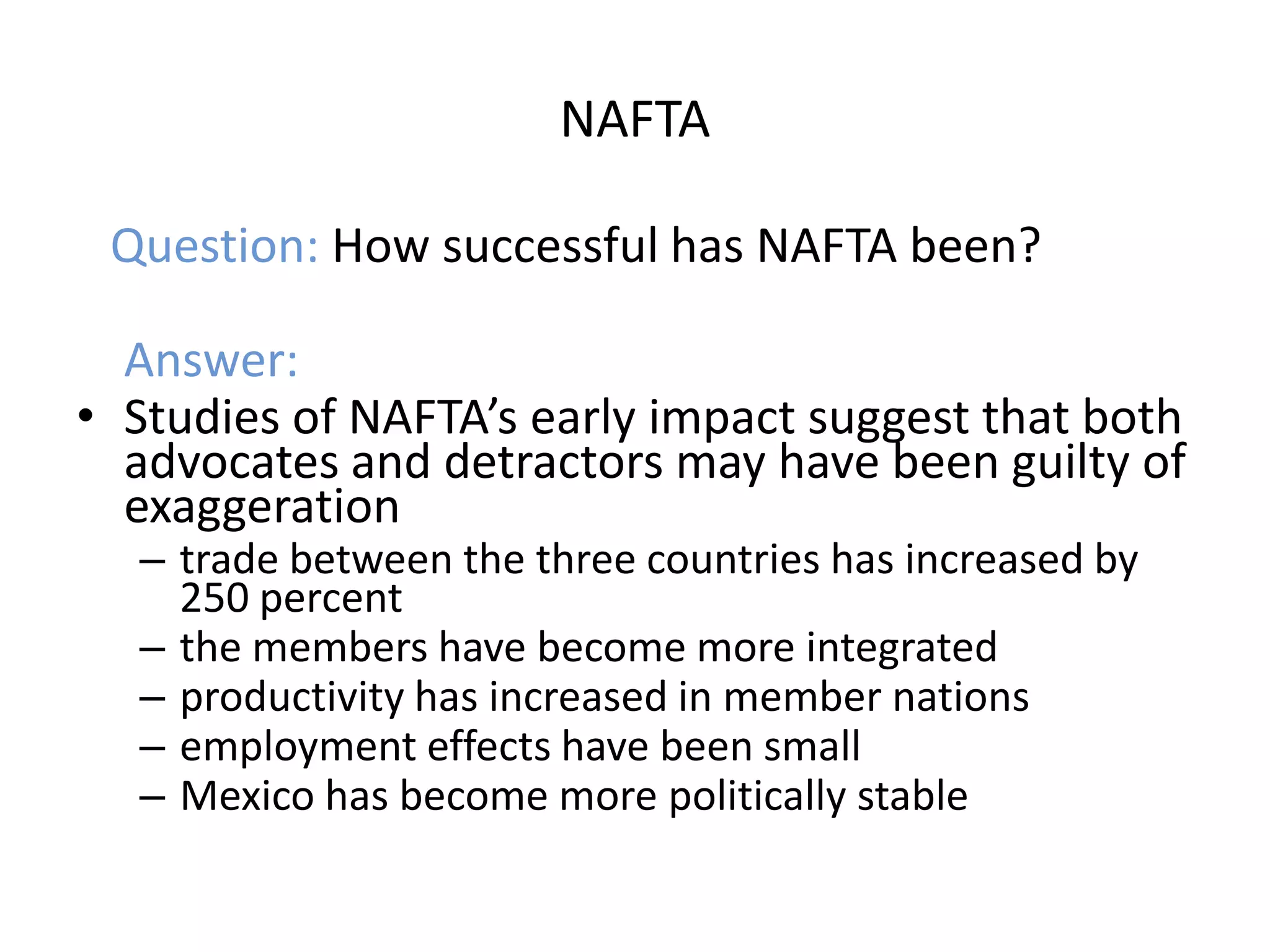 NAFTA

 Question: How successful has NAFTA been?

  Answer:
• Studies of NAFTA’s early impact suggest that both
  advocates and detractors may have been guilty of
  exaggeration
  – trade between the three countries has increased by
    250 percent
  – the members have become more integrated
  – productivity has increased in member nations
  – employment effects have been small
  – Mexico has become more politically stable
 