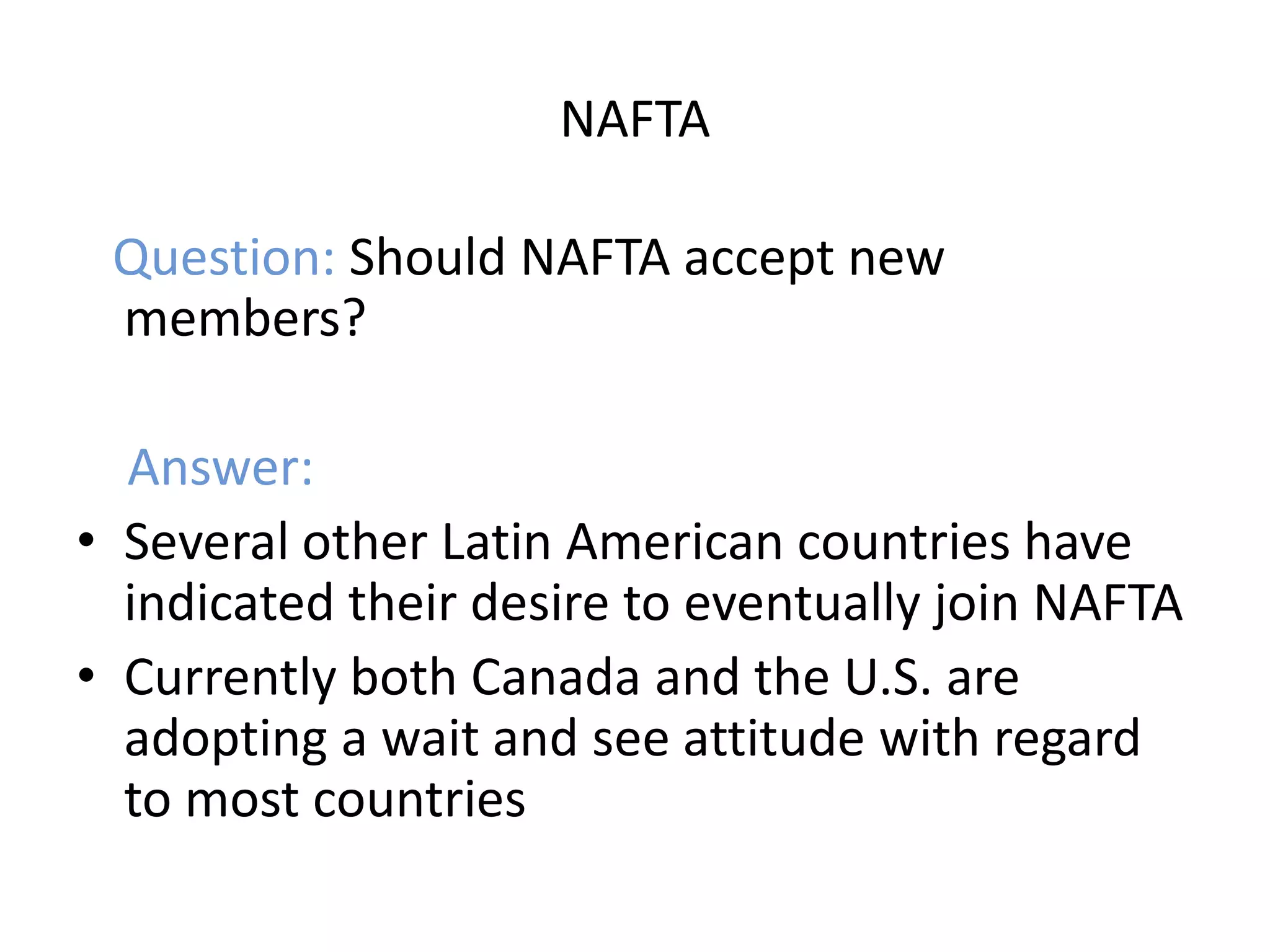 NAFTA

 Question: Should NAFTA accept new
 members?

  Answer:
• Several other Latin American countries have
  indicated their desire to eventually join NAFTA
• Currently both Canada and the U.S. are
  adopting a wait and see attitude with regard
  to most countries
 