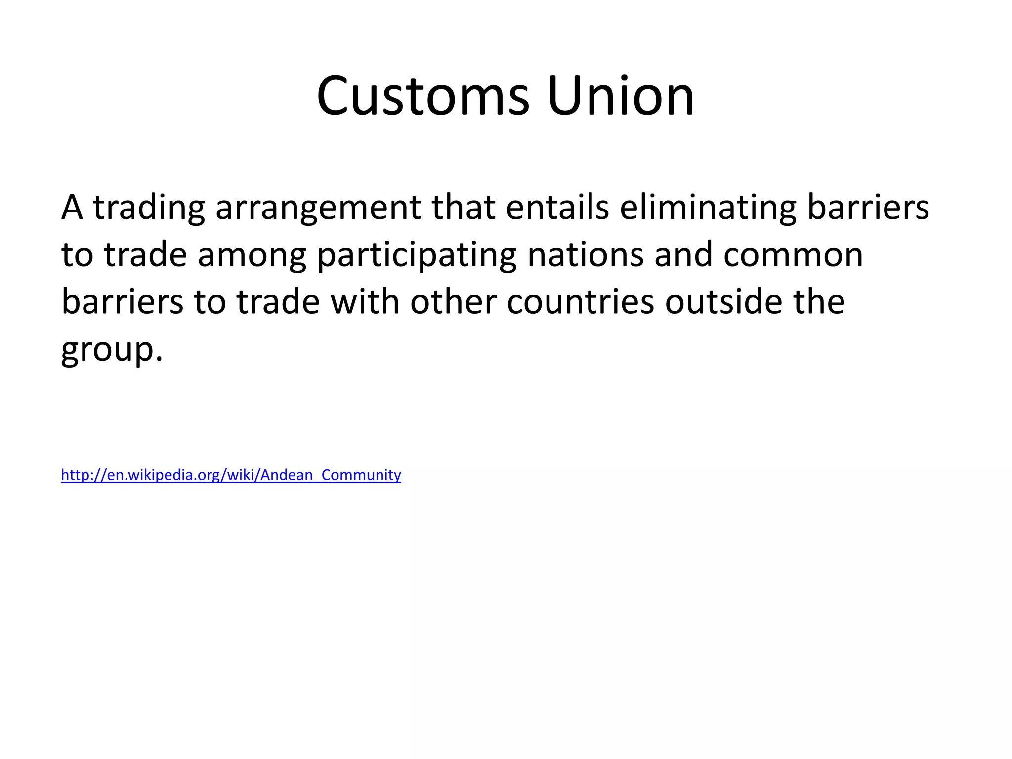 Customs Union
A trading arrangement that entails eliminating barriers
to trade among participating nations and common
barriers to trade with other countries outside the
group.


http://en.wikipedia.org/wiki/Andean_Community
 