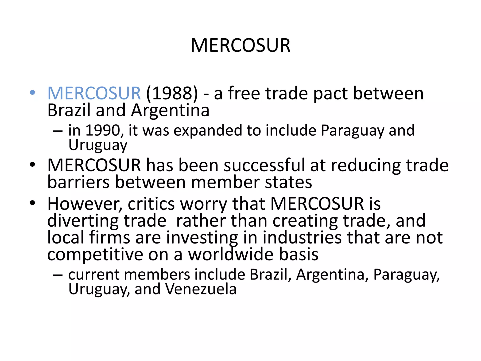 MERCOSUR

• MERCOSUR (1988) - a free trade pact between
  Brazil and Argentina
   – in 1990, it was expanded to include Paraguay and
     Uruguay
• MERCOSUR has been successful at reducing trade
  barriers between member states
• However, critics worry that MERCOSUR is
  diverting trade rather than creating trade, and
  local firms are investing in industries that are not
  competitive on a worldwide basis
   – current members include Brazil, Argentina, Paraguay,
     Uruguay, and Venezuela
 